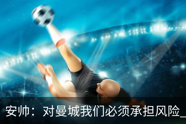 安帅：对曼城我们必须承担风险 皇马有能力逆转